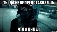 ты даже не представляешь что я видел
