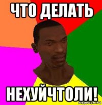 что делать нехуйчтоли!