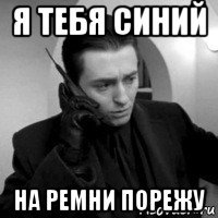 я тебя синий на ремни порежу