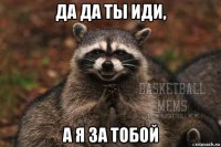 да да ты иди, а я за тобой