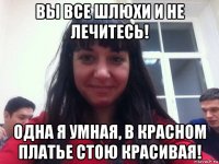 вы все шлюхи и не лечитесь! одна я умная, в красном платье стою красивая!