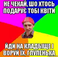 не чекай, шо хтось подарує тобі квіти йди на кладбіще і воруй їх, глупенька