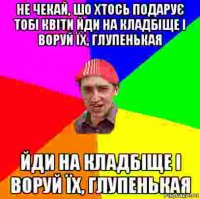 не чекай, шо хтось подарує тобі квіти йди на кладбіще і воруй їх, глупенькая йди на кладбіще і воруй їх, глупенькая