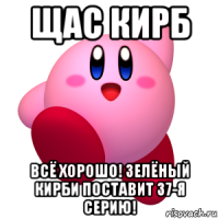 щас кирб всё хорошо! зелёный кирби поставит 37-я серию!