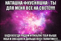 наташка фкусняшка - ты для меня все на свете!!!! буду всегда рядом и люблю тебя выше неба и звездов и дальше всех галактик!!!!