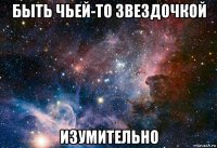 быть чьей-то звездочкой изумительно