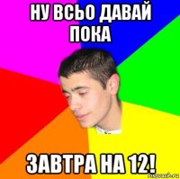 ну всьо давай пока завтра на 12!