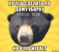 хочеш сделать по дому уборку но очко играет