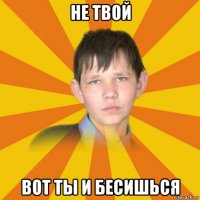 не твой вот ты и бесишься