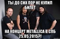 ты до сих пор не купил билет на концерт metallica в спб 25.05.2015?!