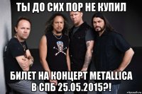 ты до сих пор не купил билет на концерт metallica в спб 25.05.2015?!