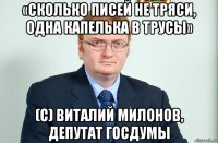 «сколько писей не тряси, одна капелька в трусы» (c) виталий милонов, депутат госдумы