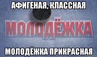 афигеная, классная молодёжка прикрасная