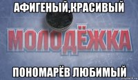 афигеный,красивый пономарёв любимый