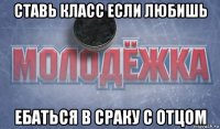ставь класс если любишь ебаться в сраку с отцом