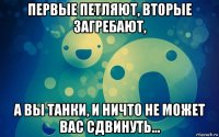 первые петляют, вторые загребают, а вы танки, и ничто не может вас сдвинуть...