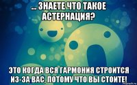 ... знаете что такое астернация? это когда вся гармония строится из-за вас, потому что вы стоите!