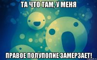 та что там, у меня правое полупопие замерзает!