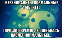 - верхние альты нормальные, а мы нет! [прошло время] ...я ошиблась насчет нормальных...