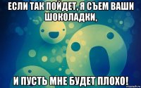 если так пойдет, я съем ваши шоколадки, и пусть мне будет плохо!