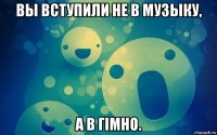 вы вступили не в музыку, а в гімно.