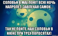 соловьи в мае поют всю ночь напролет, завлекая самок... так не пойте, как соловьи в июне при трех поросятах!
