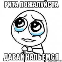 рита пожалуйста давай напьемся