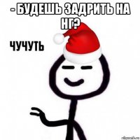 - будешь задрить на нг? 