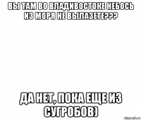 вы там во владивостоке небось из моря не вылазете??? да нет, пока еще из сугробов)
