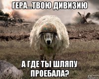 гера...твою дивизию а где ты шляпу проебала?