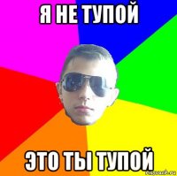 я не тупой это ты тупой