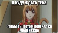 я буду ждать тебя чтобы ты потом поиграл со мной нежно