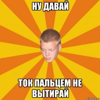 ну давай ток пальцем не вытирай