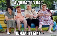 а дима то у нас шизанутый)*