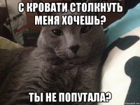 с кровати столкнуть меня хочешь? ты не попутала?