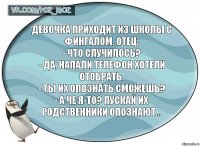 Девочка приходит из школы с фингалом. Отец:
- Что случилось?
- Да, напали телефон хотели отобрать.
- Ты их опознать сможешь?
- А че я-то? Пускай их родственники опознают…