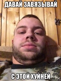 давай завязывай с этой хуйнёй