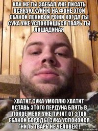 как же ты заебал уже писать всякую хуйню на фоне этой ебаной ленивой рожи когда ты сука уже успокоишься тварь ты лошадиная хватит сука умоляю хватит оставь этого пердуна блять в покое меня уже пучит от этой ебаной бороды сука успокойся гниль тварь не человек!!