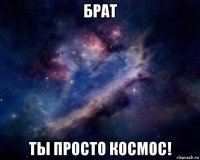 брат ты просто космос!