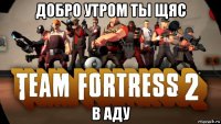 добро утром ты щяс в аду