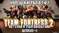 кореш и играл в тф2 нет сука я тебя выебу как шлюху =(