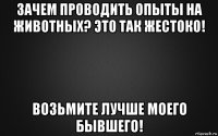 зачем проводить опыты на животных? это так жестоко! возьмите лучше моего бывшего!