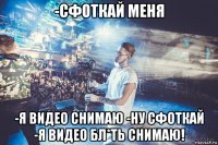 -сфоткай меня -я видео снимаю -ну сфоткай -я видео бл*ть снимаю!
