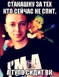стакашку за тех кто сейчас не спит, а тупо сидит вк