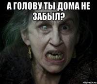а голову ты дома не забыл? 