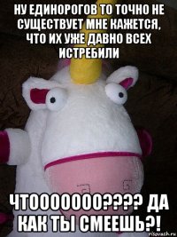 ну единорогов то точно не существует мне кажется, что их уже давно всех истребили чтооооооо???? да как ты смеешь?!