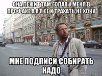она лежит там голая у меня в профаке а я я ее и трахать не хочу мне подписи собирать надо