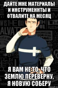 дайте мне материалы и инструменнты и отвалите на месяц я вам не то, что землю переверну, я новую соберу