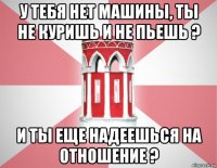 у тебя нет машины, ты не куришь и не пьешь ? и ты еще надеешься на отношение ?