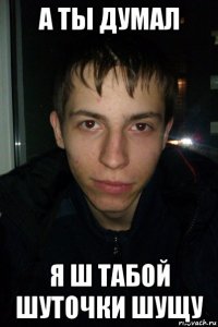 а ты думал я ш табой шуточки шущу
